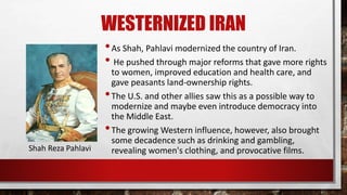 WESTERNIZED IRAN
•As Shah, Pahlavi modernized the country of Iran.
• He pushed through major reforms that gave more rights
to women, improved education and health care, and
gave peasants land-ownership rights.
•The U.S. and other allies saw this as a possible way to
modernize and maybe even introduce democracy into
the Middle East.
•The growing Western influence, however, also brought
some decadence such as drinking and gambling,
revealing women's clothing, and provocative films.Shah Reza Pahlavi
 