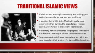 TRADITIONAL ISLAMIC VIEWS
• While it sounds as though the country was making great
strides, beneath the surface Iran was smoldering.
• In a nation that is 90% Shiite Muslim (typically more
conservative than Sunnis), the ayatollahs or religious
leaders, were furious at the nation's liberalization.
• While many Iranians welcomed the progress, some saw it
as a threat to their way of life and conservative values.
• They saw American influence everywhere and felt it was
going to replace their ancient, Persian and Muslim culture.
 