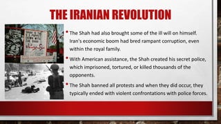 THE IRANIAN REVOLUTION
•The Shah had also brought some of the ill will on himself.
Iran's economic boom had bred rampant corruption, even
within the royal family.
•With American assistance, the Shah created his secret police,
which imprisoned, tortured, or killed thousands of the
opponents.
•The Shah banned all protests and when they did occur, they
typically ended with violent confrontations with police forces.
 