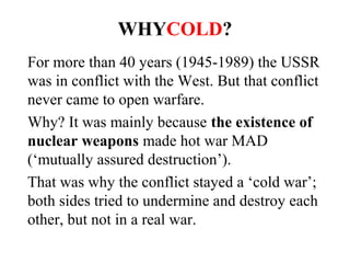 WHYCOLD?
For more than 40 years (1945-1989) the USSR
was in conflict with the West. But that conflict
never came to open warfare.
Why? It was mainly because the existence of
nuclear weapons made hot war MAD
(mutually assured destruction).
That was why the conflict stayed a ‘cold war’;
both sides tried to undermine and destroy
each other, but not in a real war.
 