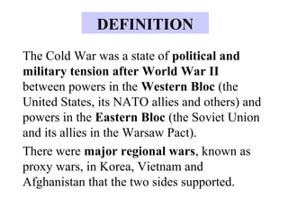 The Cold War was a state of political and
military tension after World War II
between powers in the Western Bloc (the
United States, its NATO allies and others) and
powers in the Eastern Bloc (the Soviet Union
and its allies in the Warsaw Pact).
There were major regional wars, known as
proxy wars, in Korea, Vietnam and
Afghanistan that the two sides supported.
DEFINITION
 