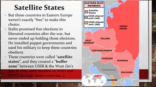 Satellite States
- But those countries in Eastern Europe
weren’t exactly “free” to make this
choice.
- Stalin promised free elections in
liberated countries after the war, but
never ended up holding those elections.
He installed puppet governments and
used his military to keep these countries
obedient.
- These countries were called “satellite
states”, and they created a “buffer
zone” between USSR & the West (let’s
face it: they were invaded in WWI and
WWII through these countries…)
 