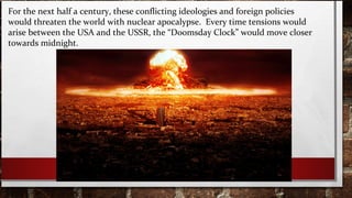 For the next half a century, these conflicting ideologies and foreign policies
would threaten the world with nuclear apocalypse. Every time tensions would
arise between the USA and the USSR, the “Doomsday Clock” would move closer
towards midnight.
 