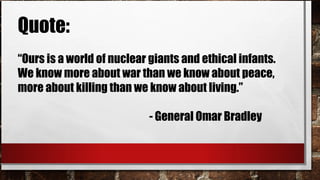 Quote:
“Ours is a world of nuclear giants and ethical infants.
We know more about war than we know about peace,
more about killing than we know about living.”
- General Omar Bradley
 