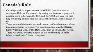 Canada’s Role
- Canada played an important role in NORAD (North American
Aerospace Defence Command). By having the ‘fortunate’ geographic
position right in between the USA and the USSR, we were the first
line of warning and defense just in case the bombs actually began to
fly.
- There were multiple radar networks set up in Canada to warn of any
incoming missiles or planes. The most important was the Distant
Early Warning Line, or the Dew Line, high up in Canada’s Arctic.
There was even a military outpost on the northern tip of Baffin
Island named “Alert”. How transparent!
 