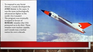 - To respond to any Soviet
threats, Canada developed the
AVRO Arrow in the 1950s. It
was the most technologically
advanced jet fighter in the
world. (Go Canada!)
- The program was eventually
scrapped in favour of
BOMARC missiles (the USA
pressured us to do this). These
missiles were nuclear capable,
and Canada was a nuclear
nation for over a decade.
 