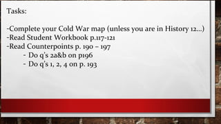 Tasks:
-Complete your Cold War map (unless you are in History 12…)
-Read Student Workbook p.117-121
-Read Counterpoints p. 190 – 197
- Do q’s 2a&b on p196
- Do q’s 1, 2, 4 on p. 193
 