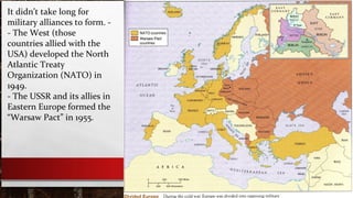 It didn’t take long for
military alliances to form. -
- The West (those
countries allied with the
USA) developed the North
Atlantic Treaty
Organization (NATO) in
1949.
- The USSR and its allies in
Eastern Europe formed the
“Warsaw Pact” in 1955.
 