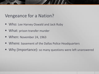Vengeance for a Nation?
 Who: Lee Harvey Oswald and Jack Ruby
 What: prison transfer murder
 When: November 24, 1963
 Where: basement of the Dallas Police Headquarters
 Why (Importance): so many questions were left unanswered
 