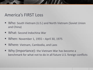 America’s FIRST Loss
 Who: South Vietnam (U.S.) and North Vietnam (Soviet Union
and China)
 What: Second Indochina War
 When: November 1, 1955 – April 30, 1975
 Where: Vietnam, Cambodia, and Laos
 Why (Importance): the Vietnam War has become a
benchmark for what not to do in all future U.S. foreign conflicts
 