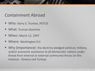 Containment Abroad
 Who: Harry S. Truman, POTUS
 What: Truman Doctrine
 When: March 12, 1947
 Where: Washington D.C.
 Why (Importance): the doctrine pledged political, military,
and/or economic assistance to all democratic nations under
threat from internal or external communist forces (in this
instance - Greece and Turkey)
 