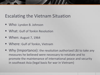 Escalating the Vietnam Situation
 Who: Lyndon B. Johnson
 What: Gulf of Tonkin Resolution
 When: August 7, 1964
 Where: Gulf of Tonkin, Vietnam
 Why (Importance): the resolution authorized LBJ to take any
measures he believed were necessary to retaliate and to
promote the maintenance of international peace and security
in southeast Asia (legal basis for war in Vietnam)
 