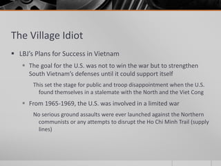 The Village Idiot
 LBJ’s Plans for Success in Vietnam
 The goal for the U.S. was not to win the war but to strengthen
South Vietnam’s defenses until it could support itself
This set the stage for public and troop disappointment when the U.S.
found themselves in a stalemate with the North and the Viet Cong
 From 1965-1969, the U.S. was involved in a limited war
No serious ground assaults were ever launched against the Northern
communists or any attempts to disrupt the Ho Chi Minh Trail (supply
lines)
 