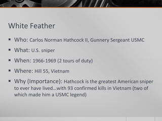 White Feather
 Who: Carlos Norman Hathcock II, Gunnery Sergeant USMC
 What: U.S. sniper
 When: 1966-1969 (2 tours of duty)
 Where: Hill 55, Vietnam
 Why (Importance): Hathcock is the greatest American sniper
to ever have lived…with 93 confirmed kills in Vietnam (two of
which made him a USMC legend)
 