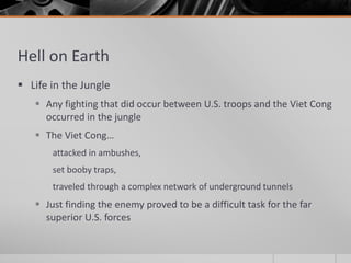 Hell on Earth
 Life in the Jungle
 Any fighting that did occur between U.S. troops and the Viet Cong
occurred in the jungle
 The Viet Cong…
attacked in ambushes,
set booby traps,
traveled through a complex network of underground tunnels
 Just finding the enemy proved to be a difficult task for the far
superior U.S. forces
 