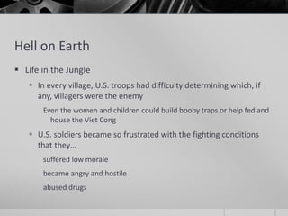Hell on Earth
 Life in the Jungle
 In every village, U.S. troops had difficulty determining which, if
any, villagers were the enemy
Even the women and children could build booby traps or help fed and
house the Viet Cong
 U.S. soldiers became so frustrated with the fighting conditions
that they…
suffered low morale
became angry and hostile
abused drugs
 
