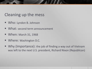 Cleaning up the mess
 Who: Lyndon B. Johnson
 What: second term announcement
 When: March 31, 1968
 Where: Washington D.C.
 Why (Importance): the job of finding a way out of Vietnam
was left to the next U.S. president, Richard Nixon (Republican)
 
