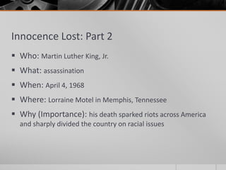 Innocence Lost: Part 2
 Who: Martin Luther King, Jr.
 What: assassination
 When: April 4, 1968
 Where: Lorraine Motel in Memphis, Tennessee
 Why (Importance): his death sparked riots across America
and sharply divided the country on racial issues
 