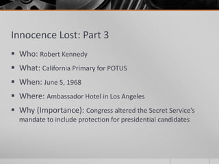 Innocence Lost: Part 3
 Who: Robert Kennedy
 What: California Primary for POTUS
 When: June 5, 1968
 Where: Ambassador Hotel in Los Angeles
 Why (Importance): Congress altered the Secret Service’s
mandate to include protection for presidential candidates
 