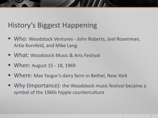 History’s Biggest Happening
 Who: Woodstock Ventures - John Roberts, Joel Rosenman,
Artie Kornfeld, and Mike Lang
 What: Woodstock Music & Arts Festival
 When: August 15 - 18, 1969
 Where: Max Yasgur’s dairy farm in Bethel, New York
 Why (Importance): the Woodstock music festival became a
symbol of the 1960s hippie counterculture
 