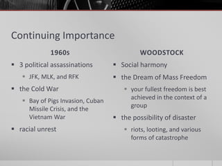 Continuing Importance
1960S WOODSTOCK
 3 political assassinations
 JFK, MLK, and RFK
 the Cold War
 Bay of Pigs Invasion, Cuban
Missile Crisis, and the
Vietnam War
 racial unrest
 Social harmony
 the Dream of Mass Freedom
 your fullest freedom is best
achieved in the context of a
group
 the possibility of disaster
 riots, looting, and various
forms of catastrophe
 