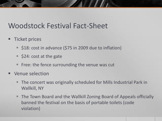Woodstock Festival Fact-Sheet
 Ticket prices
 $18: cost in advance ($75 in 2009 due to inflation)
 $24: cost at the gate
 Free: the fence surrounding the venue was cut
 Venue selection
 The concert was originally scheduled for Mills Industrial Park in
Wallkill, NY
 The Town Board and the Wallkill Zoning Board of Appeals officially
banned the festival on the basis of portable toilets (code
violation)
 