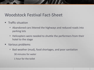 Woodstock Festival Fact-Sheet
 Traffic situation
 Abandoned cars littered the highways and reduced roads into
parking lots
 Helicopters were needed to shuttle the performers from their
hotel to the stage
 Various problems
 Bad weather (mud), food shortages, and poor sanitation
30 minutes for water
1 hour for the toilet
 