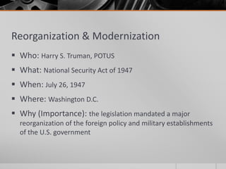 Reorganization & Modernization
 Who: Harry S. Truman, POTUS
 What: National Security Act of 1947
 When: July 26, 1947
 Where: Washington D.C.
 Why (Importance): the legislation mandated a major
reorganization of the foreign policy and military establishments
of the U.S. government
 
