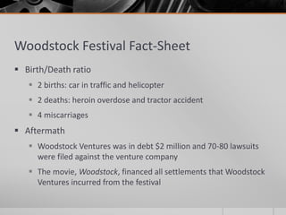 Woodstock Festival Fact-Sheet
 Birth/Death ratio
 2 births: car in traffic and helicopter
 2 deaths: heroin overdose and tractor accident
 4 miscarriages
 Aftermath
 Woodstock Ventures was in debt $2 million and 70-80 lawsuits
were filed against the venture company
 The movie, Woodstock, financed all settlements that Woodstock
Ventures incurred from the festival
 