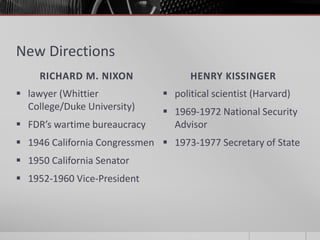 New Directions
RICHARD M. NIXON HENRY KISSINGER
 lawyer (Whittier
College/Duke University)
 FDR’s wartime bureaucracy
 1946 California Congressmen
 1950 California Senator
 1952-1960 Vice-President
 political scientist (Harvard)
 1969-1972 National Security
Advisor
 1973-1977 Secretary of State
 