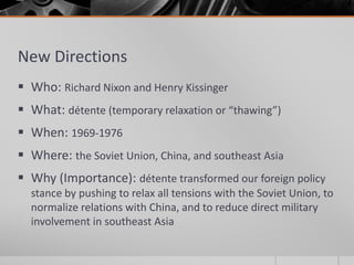 New Directions
 Who: Richard Nixon and Henry Kissinger
 What: détente (temporary relaxation or “thawing”)
 When: 1969-1976
 Where: the Soviet Union, China, and southeast Asia
 Why (Importance): détente transformed our foreign policy
stance by pushing to relax all tensions with the Soviet Union, to
normalize relations with China, and to reduce direct military
involvement in southeast Asia
 