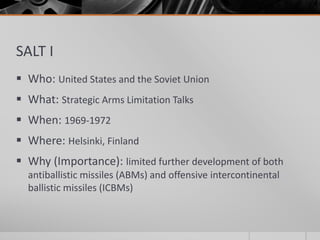 SALT I
 Who: United States and the Soviet Union
 What: Strategic Arms Limitation Talks
 When: 1969-1972
 Where: Helsinki, Finland
 Why (Importance): limited further development of both
antiballistic missiles (ABMs) and offensive intercontinental
ballistic missiles (ICBMs)
 