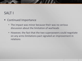 SALT I
 Continued Importance
 The impact was minor because their was no serious
discussion about the limitation of warheads
 However, the fact that the two superpowers could negotiate
on any arms limitations pact signaled an improvement in
relations
 