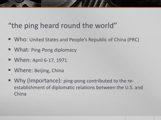 “the ping heard round the world”
 Who: United States and People’s Republic of China (PRC)
 What: Ping-Pong diplomacy
 When: April 6-17, 1971
 Where: Beijing, China
 Why (Importance): ping-pong contributed to the re-
establishment of diplomatic relations between the U.S. and
China
 
