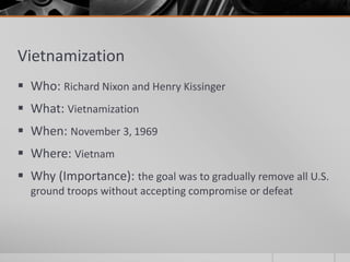 Vietnamization
 Who: Richard Nixon and Henry Kissinger
 What: Vietnamization
 When: November 3, 1969
 Where: Vietnam
 Why (Importance): the goal was to gradually remove all U.S.
ground troops without accepting compromise or defeat
 