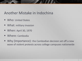 Another Mistake in Indochina
 Who: United States
 What: military invasion
 When: April 30, 1970
 Where: Cambodia
 Why (Importance): the Cambodian decision set off a new
wave of violent protests across college campuses nationwide
 
