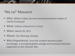 “My Lai” Massacre
 Who: William Calley, Second Lieutenant (platoon leader of
Charlie Company)
 What: military tribunal (U.S. Army)
 When: March 29, 1971
 Where: Fort Benning, Georgia
 Why (Importance): once the incident became public
knowledge, it prompted global outrage and increased domestic
opposition to the Vietnam War
 