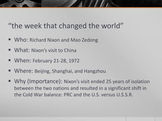 “the week that changed the world”
 Who: Richard Nixon and Mao Zedong
 What: Nixon’s visit to China
 When: February 21-28, 1972
 Where: Beijing, Shanghai, and Hangzhou
 Why (Importance): Nixon’s visit ended 25 years of isolation
between the two nations and resulted in a significant shift in
the Cold War balance: PRC and the U.S. versus U.S.S.R.
 