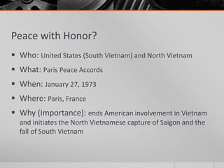 Peace with Honor?
 Who: United States (South Vietnam) and North Vietnam
 What: Paris Peace Accords
 When: January 27, 1973
 Where: Paris, France
 Why (Importance): ends American involvement in Vietnam
and initiates the North Vietnamese capture of Saigon and the
fall of South Vietnam
 