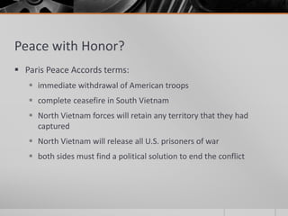 Peace with Honor?
 Paris Peace Accords terms:
 immediate withdrawal of American troops
 complete ceasefire in South Vietnam
 North Vietnam forces will retain any territory that they had
captured
 North Vietnam will release all U.S. prisoners of war
 both sides must find a political solution to end the conflict
 