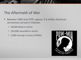 The Aftermath of War
 Between 1960 and 1975, approx. 3.5 million American
servicemen served in Vietnam
 58,000 killed in action
 150,000 wounded in action
 2,000 missing in action (POWs)
 