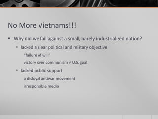 No More Vietnams!!!
 Why did we fail against a small, barely industrialized nation?
 lacked a clear political and military objective
“failure of will”
victory over communism ≠ U.S. goal
 lacked public support
a disloyal antiwar movement
irresponsible media
 