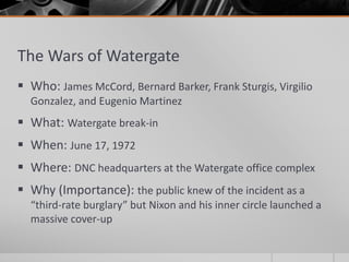 The Wars of Watergate
 Who: James McCord, Bernard Barker, Frank Sturgis, Virgilio
Gonzalez, and Eugenio Martinez
 What: Watergate break-in
 When: June 17, 1972
 Where: DNC headquarters at the Watergate office complex
 Why (Importance): the public knew of the incident as a
“third-rate burglary” but Nixon and his inner circle launched a
massive cover-up
 