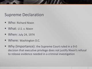Supreme Declaration
 Who: Richard Nixon
 What: U.S. v. Nixon
 When: July 24, 1974
 Where: Washington D.C.
 Why (Importance): the Supreme Court ruled in a 9-0
decision that executive privilege does not justify Nixon’s refusal
to release evidence needed in a criminal investigation
 