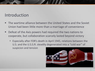 Introduction
 The wartime alliance between the United States and the Soviet
Union had been little more than a marriage of convenience
 Defeat of the Axis powers had required the two nations to
cooperate, but collaboration scarcely lasted beyond victory
 Especially after FDR’s death in April 1945, relations between the
U.S. and the U.S.S.R. steadily degenerated into a “cold war” of
suspicion and tension
 