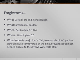 Forgiveness…
 Who: Gerald Ford and Richard Nixon
 What: presidential pardon
 When: September 8, 1974
 Where: Washington D.C.
 Why (Importance): Ford’s “full, free and absolute” pardon,
although quite controversial at the time, brought about much
needed closure to the divisive Watergate affair
 