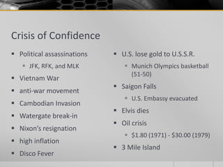 Crisis of Confidence
 Political assassinations
 JFK, RFK, and MLK
 Vietnam War
 anti-war movement
 Cambodian Invasion
 Watergate break-in
 Nixon’s resignation
 high inflation
 Disco Fever
 U.S. lose gold to U.S.S.R.
 Munich Olympics basketball
(51-50)
 Saigon Falls
 U.S. Embassy evacuated
 Elvis dies
 Oil crisis
 $1.80 (1971) - $30.00 (1979)
 3 Mile Island
 