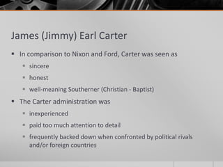 James (Jimmy) Earl Carter
 In comparison to Nixon and Ford, Carter was seen as
 sincere
 honest
 well-meaning Southerner (Christian - Baptist)
 The Carter administration was
 inexperienced
 paid too much attention to detail
 frequently backed down when confronted by political rivals
and/or foreign countries
 