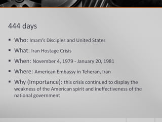 444 days
 Who: Imam’s Disciples and United States
 What: Iran Hostage Crisis
 When: November 4, 1979 - January 20, 1981
 Where: American Embassy in Teheran, Iran
 Why (Importance): this crisis continued to display the
weakness of the American spirit and ineffectiveness of the
national government
 