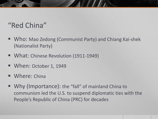 “Red China”
 Who: Mao Zedong (Communist Party) and Chiang Kai-shek
(Nationalist Party)
 What: Chinese Revolution (1911-1949)
 When: October 1, 1949
 Where: China
 Why (Importance): the “fall” of mainland China to
communism led the U.S. to suspend diplomatic ties with the
People’s Republic of China (PRC) for decades
 